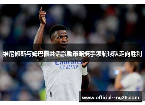 维尼修斯与姆巴佩共话激励策略携手领航球队走向胜利 维尼修斯与姆巴佩共话激励策略携手领航球队走向胜利