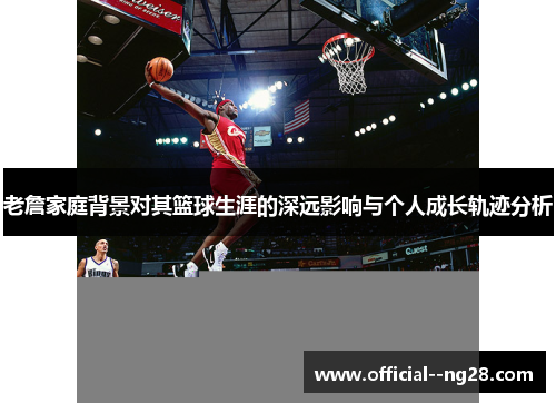 老詹家庭背景对其篮球生涯的深远影响与个人成长轨迹分析