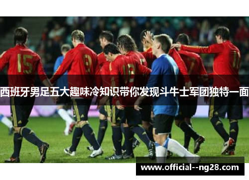 西班牙男足五大趣味冷知识带你发现斗牛士军团独特一面