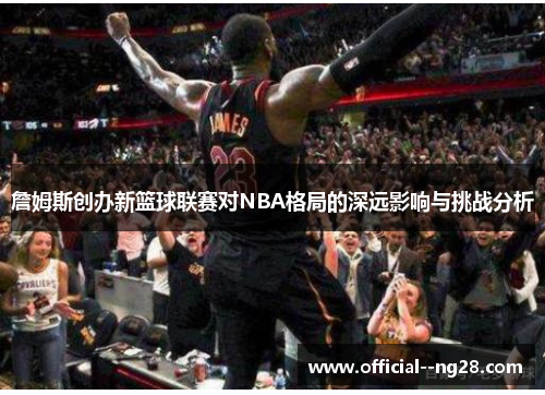 詹姆斯创办新篮球联赛对NBA格局的深远影响与挑战分析 詹姆斯创办新篮球联赛对NBA格局的深远影响与挑战分析