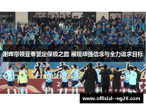 谢晖带领亚泰坚定保级之路 展现顽强信念与全力追求目标 谢晖带领亚泰坚定保级之路 展现顽强信念与全力追求目标