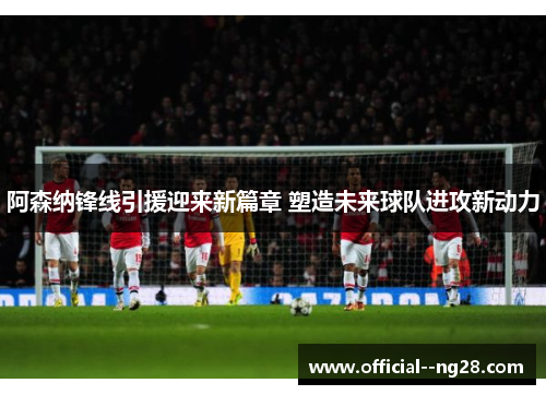 阿森纳锋线引援迎来新篇章 塑造未来球队进攻新动力 阿森纳锋线引援迎来新篇章 塑造未来球队进攻新动力