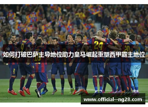 如何打破巴萨主导地位助力皇马崛起重塑西甲霸主地位