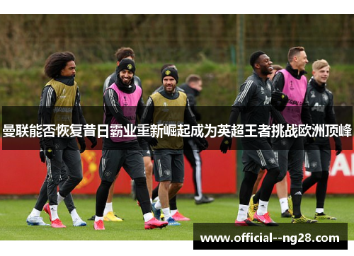 曼联能否恢复昔日霸业重新崛起成为英超王者挑战欧洲顶峰 曼联能否恢复昔日霸业重新崛起成为英超王者挑战欧洲顶峰