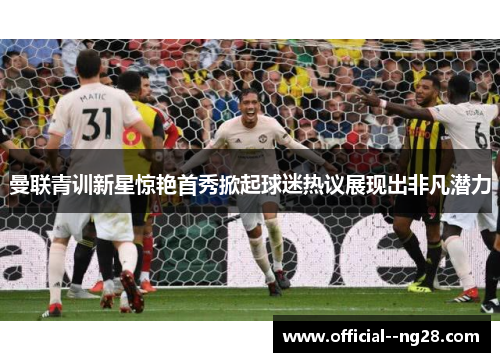 曼联青训新星惊艳首秀掀起球迷热议展现出非凡潜力 曼联青训新星惊艳首秀掀起球迷热议展现出非凡潜力