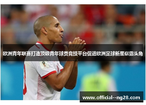 欧洲青年联赛打造顶级青年球员竞技平台促进欧洲足球新星崭露头角 欧洲青年联赛打造顶级青年球员竞技平台促进欧洲足球新星崭露头角