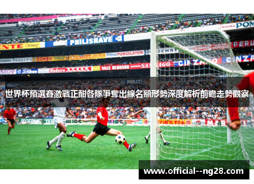 世界杯預選賽激戰正酣各隊爭奪出線名額形勢深度解析前瞻走勢觀察 世界杯預選賽激戰正酣各隊爭奪出線名額形勢深度解析前瞻走勢觀察