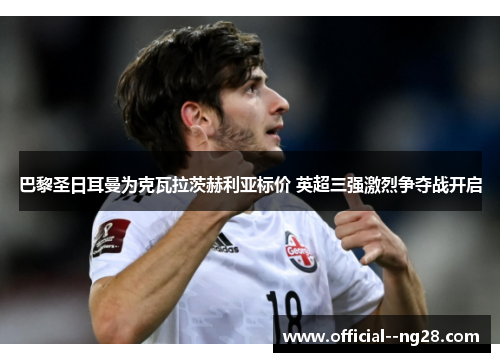 巴黎圣日耳曼为克瓦拉茨赫利亚标价 英超三强激烈争夺战开启 巴黎圣日耳曼为克瓦拉茨赫利亚标价 英超三强激烈争夺战开启