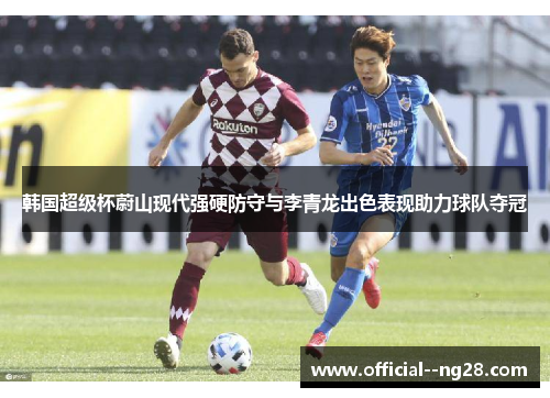 韩国超级杯蔚山现代强硬防守与李青龙出色表现助力球队夺冠