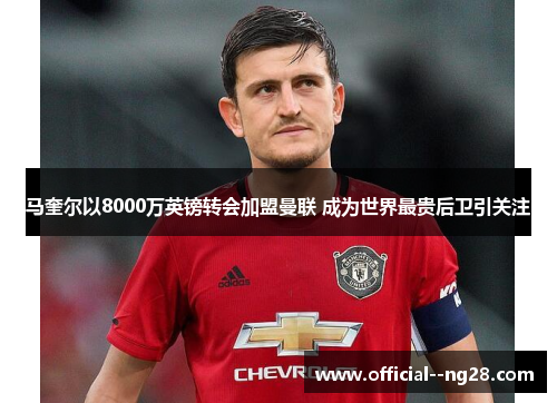 马奎尔以8000万英镑转会加盟曼联 成为世界最贵后卫引关注
