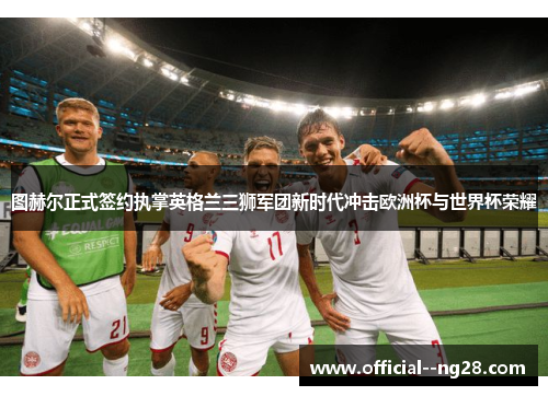 图赫尔正式签约执掌英格兰三狮军团新时代冲击欧洲杯与世界杯荣耀 图赫尔正式签约执掌英格兰三狮军团新时代冲击欧洲杯与世界杯荣耀