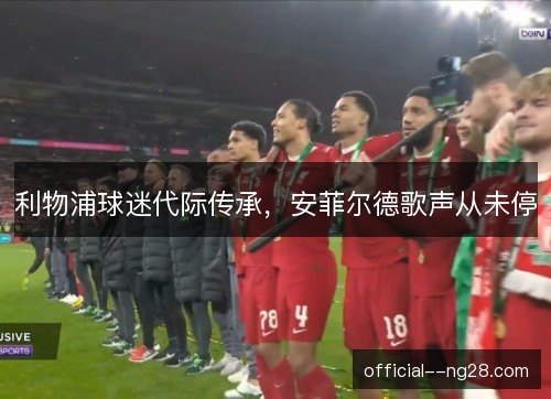 利物浦球迷代际传承,安菲尔德歌声从未停 利物浦球迷代际传承,安菲尔德歌声从未停